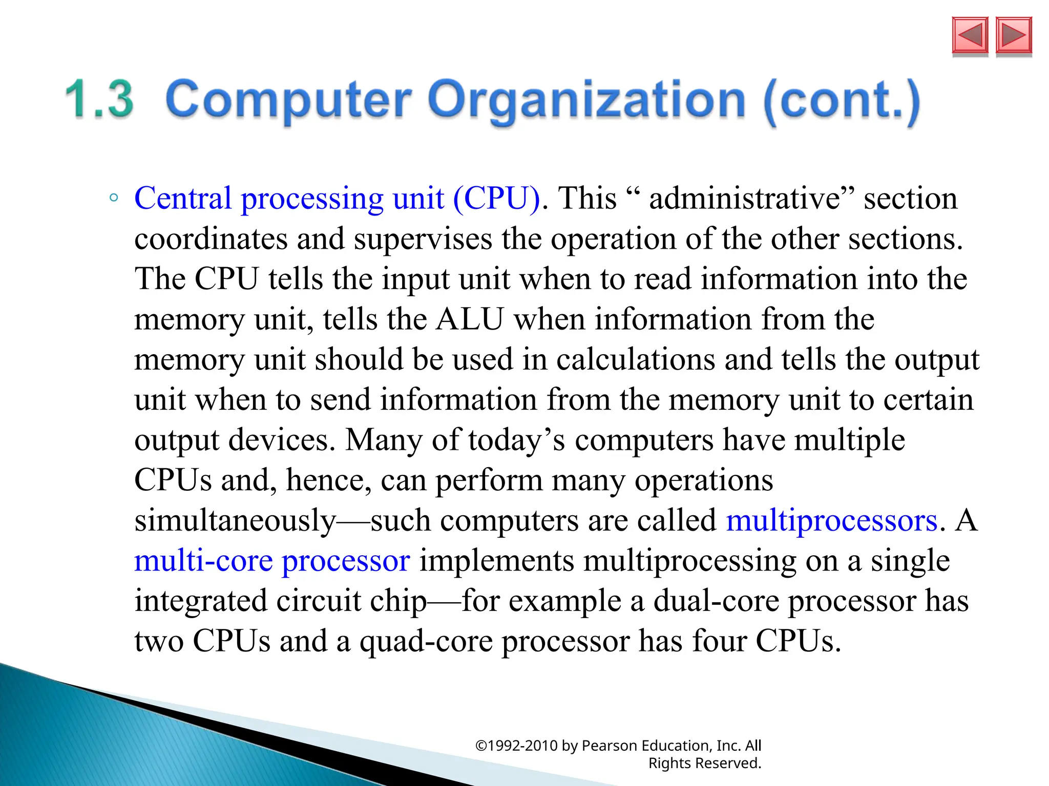 ◦ Central processing unit (CPU). This “ administrative” section
coordinates and supervises the operation of the other sections.
The CPU tells the input unit when to read information into the
memory unit, tells the ALU when information from the
memory unit should be used in calculations and tells the output
unit when to send information from the memory unit to certain
output devices. Many of today’s computers have multiple
CPUs and, hence, can perform many operations
simultaneously—such computers are called multiprocessors. A
multi-core processor implements multiprocessing on a single
integrated circuit chip—for example a dual-core processor has
two CPUs and a quad-core processor has four CPUs.
©1992-2010 by Pearson Education, Inc. All
Rights Reserved.
 