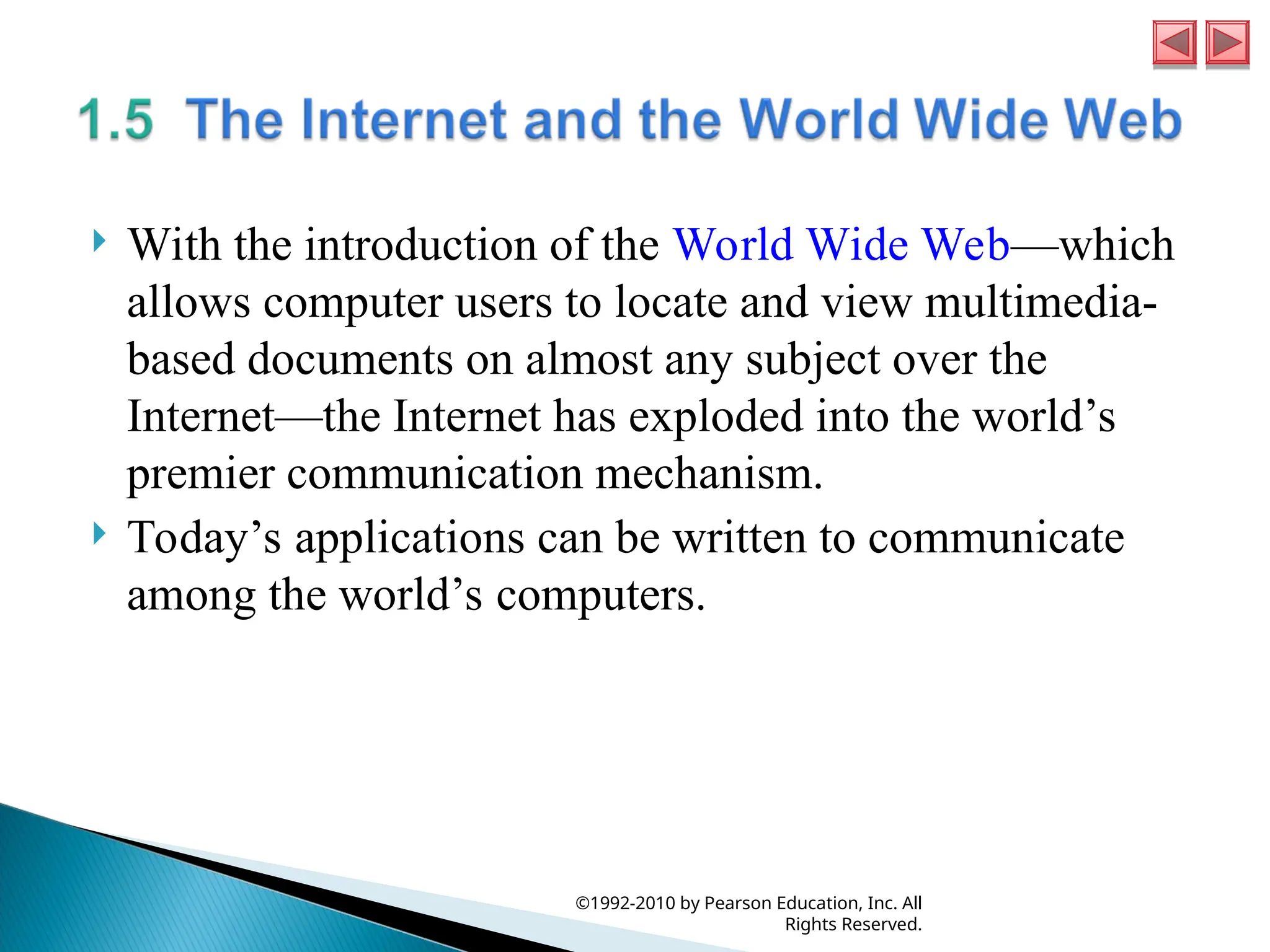  With the introduction of the World Wide Web—which
allows computer users to locate and view multimedia-
based documents on almost any subject over the
Internet—the Internet has exploded into the world’s
premier communication mechanism.
 Today’s applications can be written to communicate
among the world’s computers.
©1992-2010 by Pearson Education, Inc. All
Rights Reserved.
 