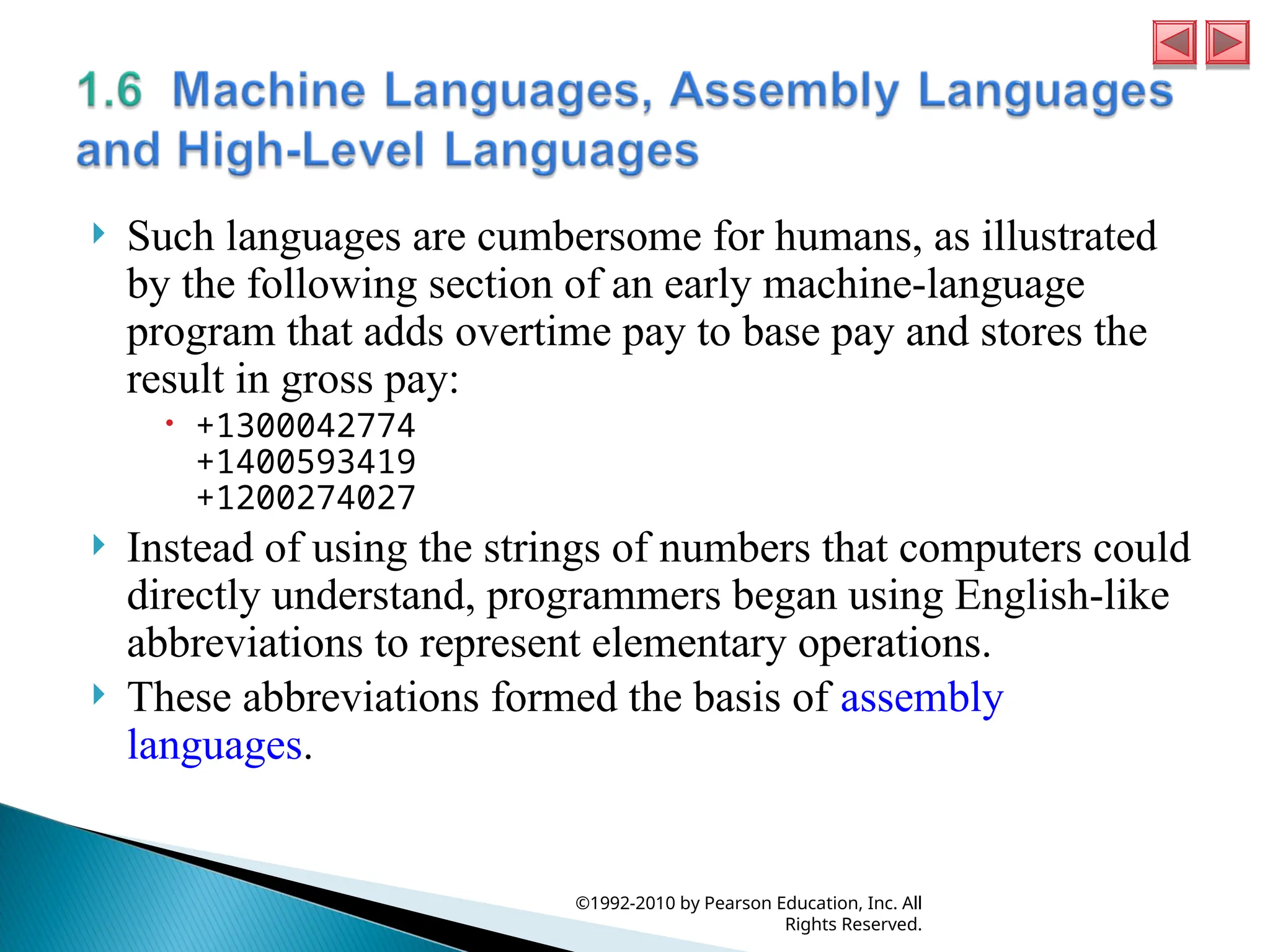  Such languages are cumbersome for humans, as illustrated
by the following section of an early machine-language
program that adds overtime pay to base pay and stores the
result in gross pay:
 +1300042774
+1400593419
+1200274027
 Instead of using the strings of numbers that computers could
directly understand, programmers began using English-like
abbreviations to represent elementary operations.
 These abbreviations formed the basis of assembly
languages.
©1992-2010 by Pearson Education, Inc. All
Rights Reserved.
 