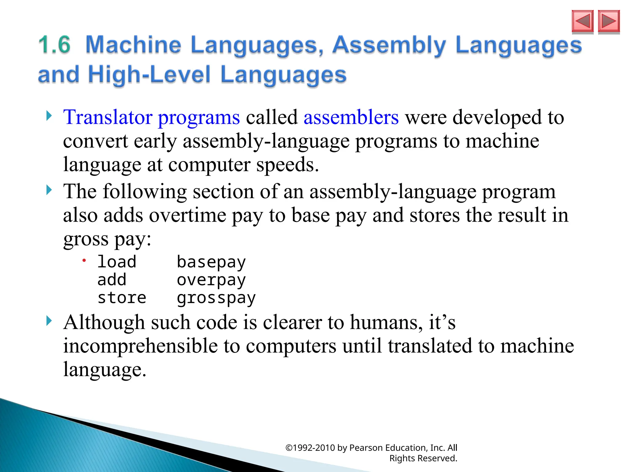  Translator programs called assemblers were developed to
convert early assembly-language programs to machine
language at computer speeds.
 The following section of an assembly-language program
also adds overtime pay to base pay and stores the result in
gross pay:
 load basepay
add overpay
store grosspay
 Although such code is clearer to humans, it’s
incomprehensible to computers until translated to machine
language.
©1992-2010 by Pearson Education, Inc. All
Rights Reserved.
 