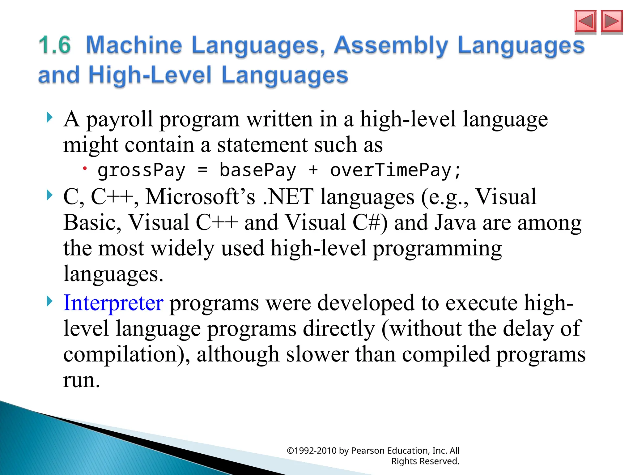  A payroll program written in a high-level language
might contain a statement such as
 grossPay = basePay + overTimePay;
 C, C++, Microsoft’s .NET languages (e.g., Visual
Basic, Visual C++ and Visual C#) and Java are among
the most widely used high-level programming
languages.
 Interpreter programs were developed to execute high-
level language programs directly (without the delay of
compilation), although slower than compiled programs
run.
©1992-2010 by Pearson Education, Inc. All
Rights Reserved.
 