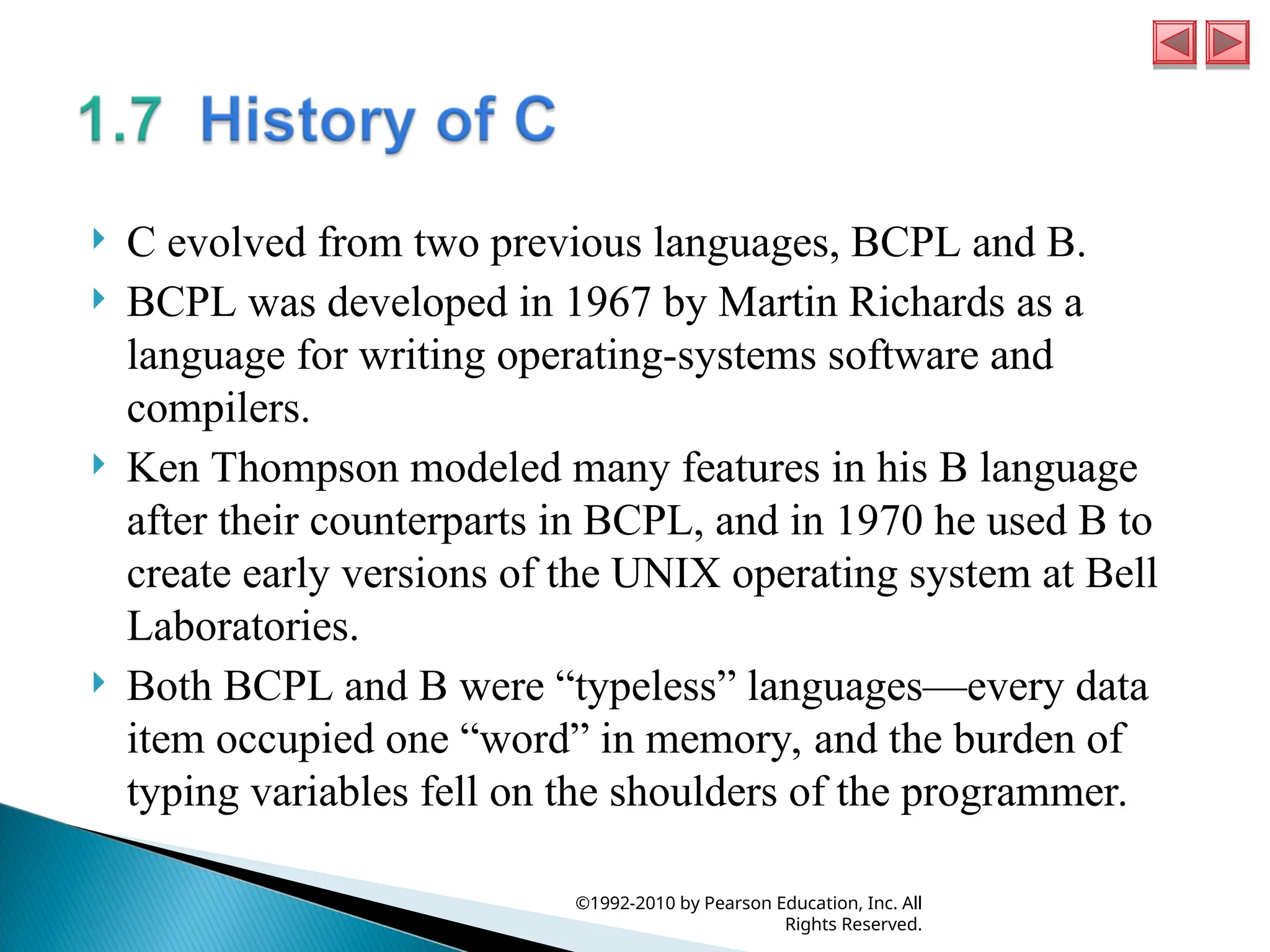  C evolved from two previous languages, BCPL and B.
 BCPL was developed in 1967 by Martin Richards as a
language for writing operating-systems software and
compilers.
 Ken Thompson modeled many features in his B language
after their counterparts in BCPL, and in 1970 he used B to
create early versions of the UNIX operating system at Bell
Laboratories.
 Both BCPL and B were “typeless” languages—every data
item occupied one “word” in memory, and the burden of
typing variables fell on the shoulders of the programmer.
©1992-2010 by Pearson Education, Inc. All
Rights Reserved.
 