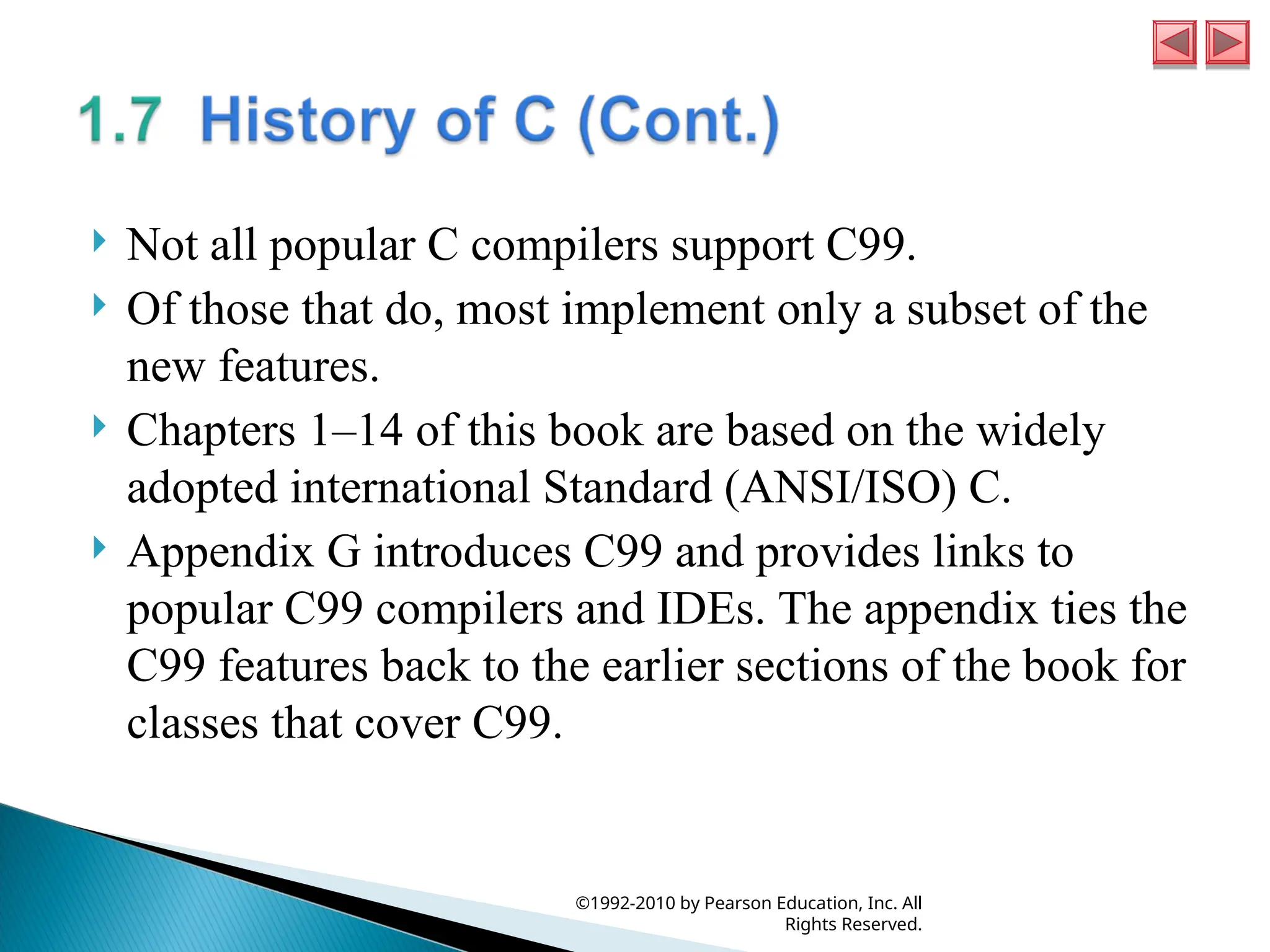 Not all popular C compilers support C99.
 Of those that do, most implement only a subset of the
new features.
 Chapters 1–14 of this book are based on the widely
adopted international Standard (ANSI/ISO) C.
 Appendix G introduces C99 and provides links to
popular C99 compilers and IDEs. The appendix ties the
C99 features back to the earlier sections of the book for
classes that cover C99.
©1992-2010 by Pearson Education, Inc. All
Rights Reserved.
 