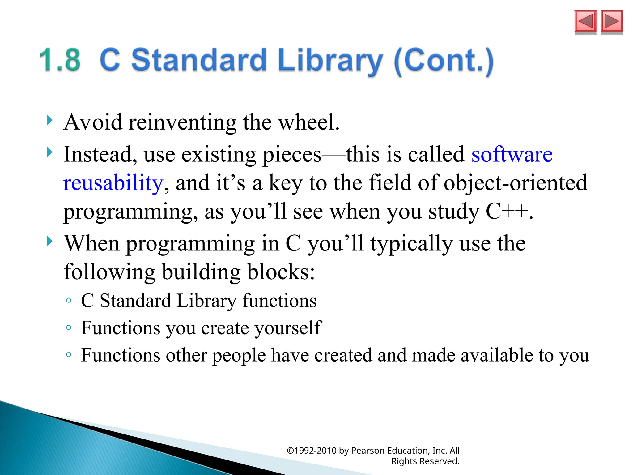  Avoid reinventing the wheel.
 Instead, use existing pieces—this is called software
reusability, and it’s a key to the field of object-oriented
programming, as you’ll see when you study C++.
 When programming in C you’ll typically use the
following building blocks:
◦ C Standard Library functions
◦ Functions you create yourself
◦ Functions other people have created and made available to you
©1992-2010 by Pearson Education, Inc. All
Rights Reserved.
 