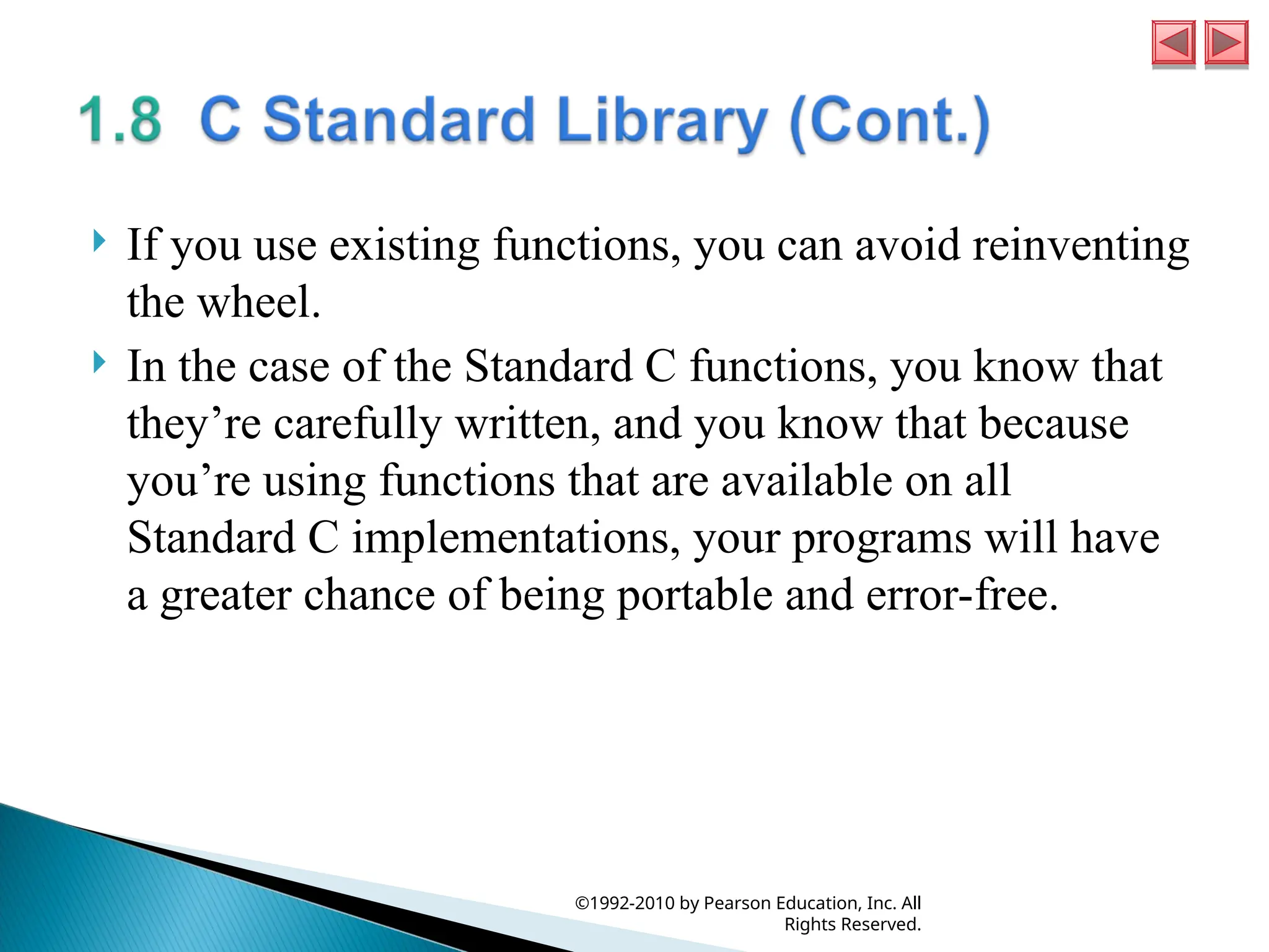  If you use existing functions, you can avoid reinventing
the wheel.
 In the case of the Standard C functions, you know that
they’re carefully written, and you know that because
you’re using functions that are available on all
Standard C implementations, your programs will have
a greater chance of being portable and error-free.
©1992-2010 by Pearson Education, Inc. All
Rights Reserved.
 