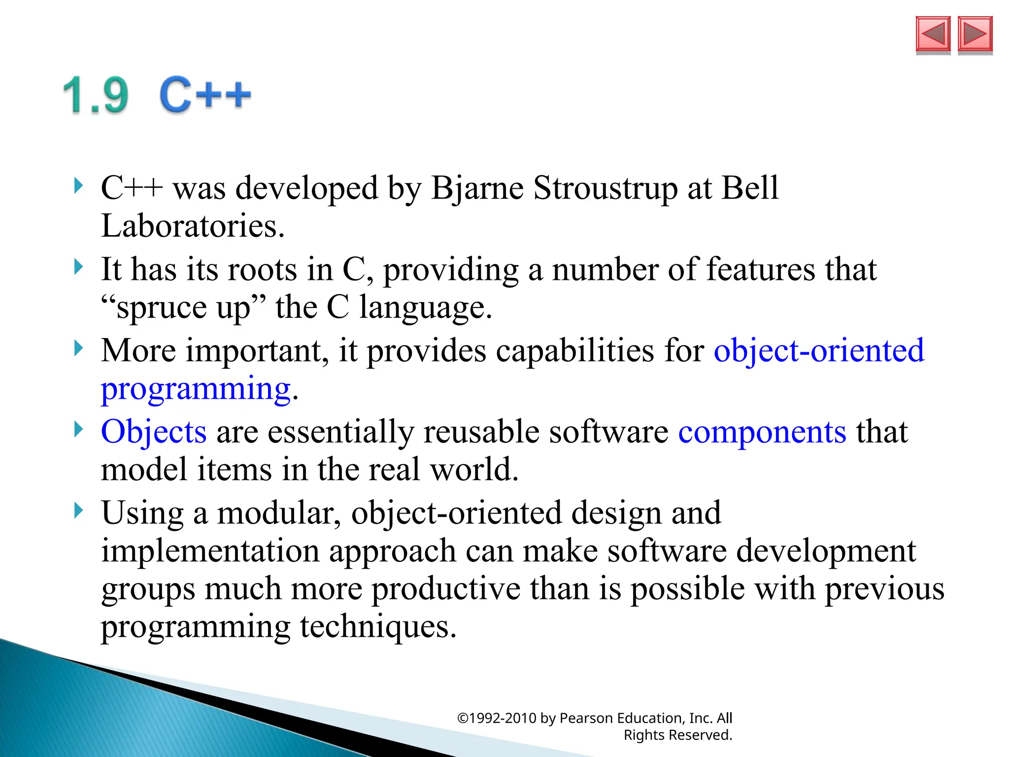  C++ was developed by Bjarne Stroustrup at Bell
Laboratories.
 It has its roots in C, providing a number of features that
“spruce up” the C language.
 More important, it provides capabilities for object-oriented
programming.
 Objects are essentially reusable software components that
model items in the real world.
 Using a modular, object-oriented design and
implementation approach can make software development
groups much more productive than is possible with previous
programming techniques.
©1992-2010 by Pearson Education, Inc. All
Rights Reserved.
 