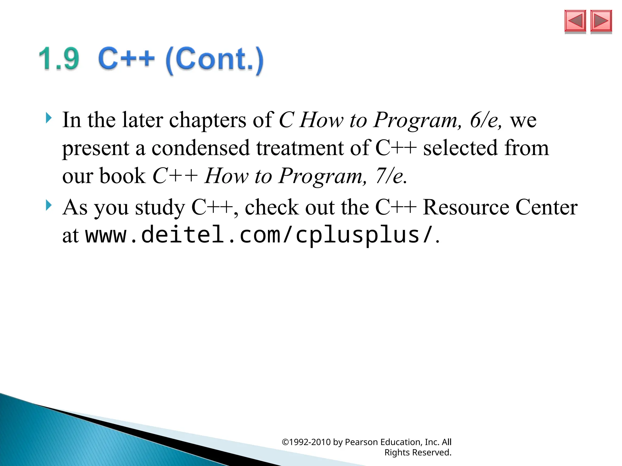  In the later chapters of C How to Program, 6/e, we
present a condensed treatment of C++ selected from
our book C++ How to Program, 7/e.
 As you study C++, check out the C++ Resource Center
at www.deitel.com/cplusplus/.
©1992-2010 by Pearson Education, Inc. All
Rights Reserved.
 