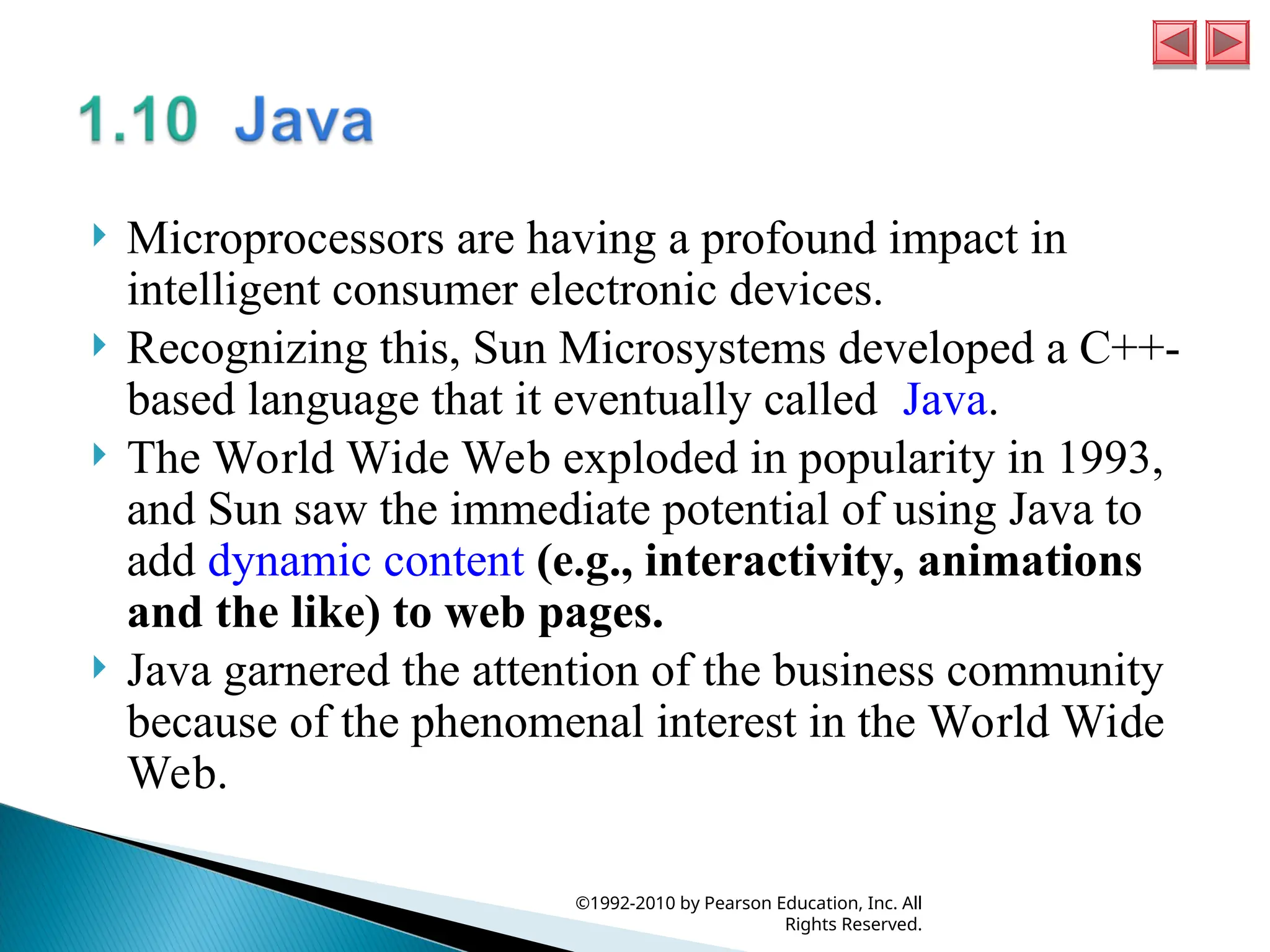  Microprocessors are having a profound impact in
intelligent consumer electronic devices.
 Recognizing this, Sun Microsystems developed a C++-
based language that it eventually called Java.
 The World Wide Web exploded in popularity in 1993,
and Sun saw the immediate potential of using Java to
add dynamic content (e.g., interactivity, animations
and the like) to web pages.
 Java garnered the attention of the business community
because of the phenomenal interest in the World Wide
Web.
©1992-2010 by Pearson Education, Inc. All
Rights Reserved.
 