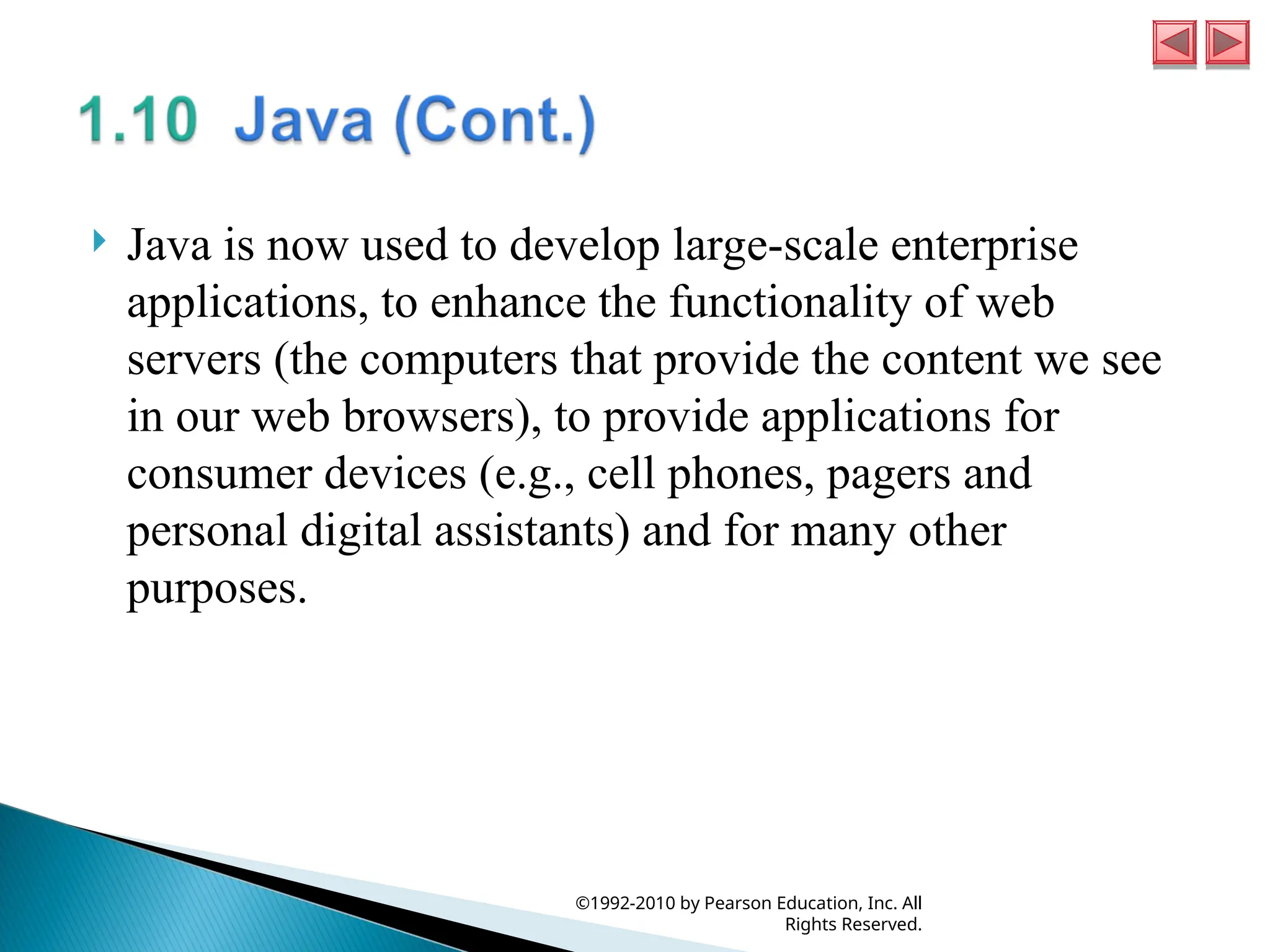  Java is now used to develop large-scale enterprise
applications, to enhance the functionality of web
servers (the computers that provide the content we see
in our web browsers), to provide applications for
consumer devices (e.g., cell phones, pagers and
personal digital assistants) and for many other
purposes.
©1992-2010 by Pearson Education, Inc. All
Rights Reserved.
 
