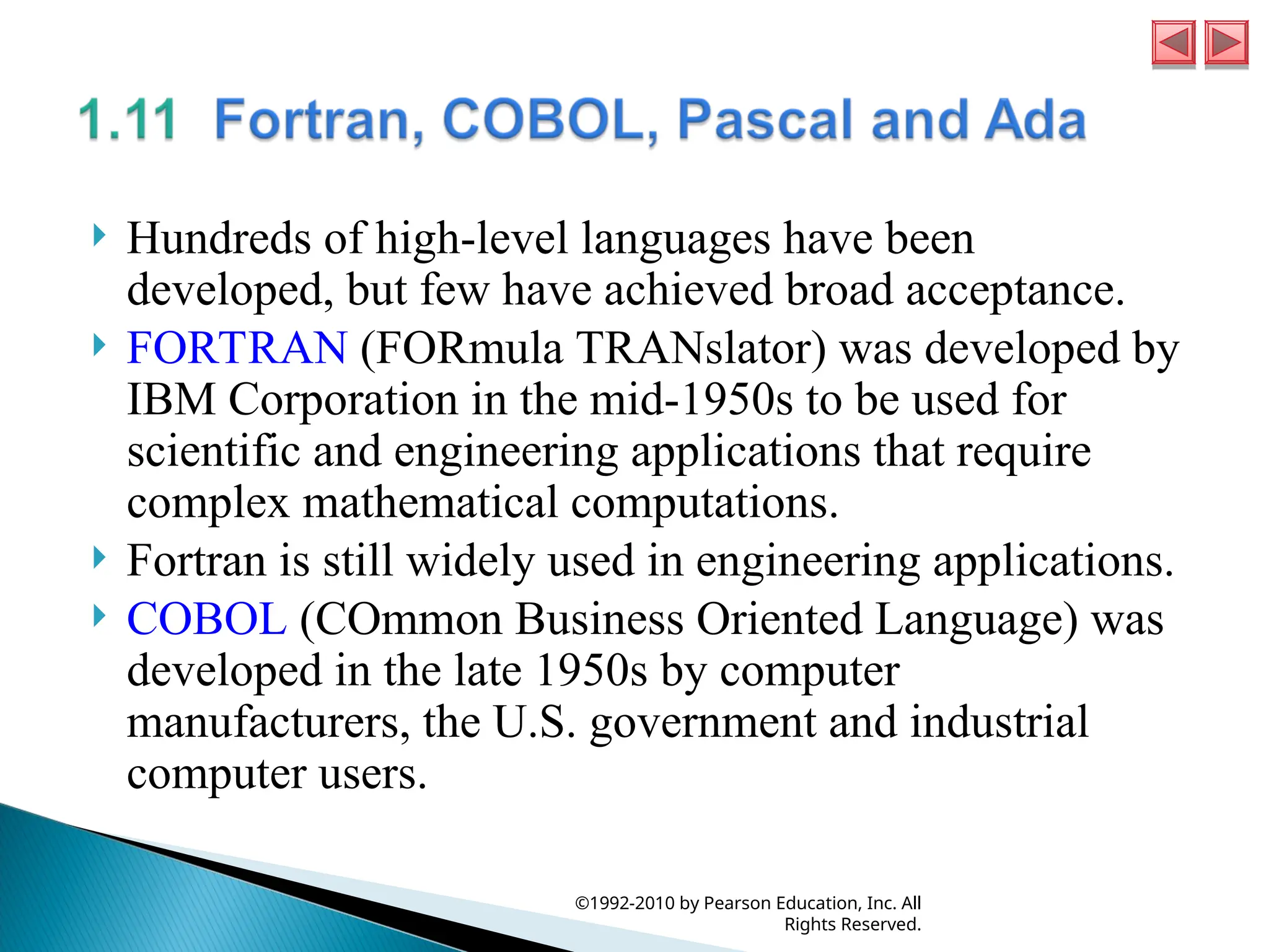  Hundreds of high-level languages have been
developed, but few have achieved broad acceptance.
 FORTRAN (FORmula TRANslator) was developed by
IBM Corporation in the mid-1950s to be used for
scientific and engineering applications that require
complex mathematical computations.
 Fortran is still widely used in engineering applications.
 COBOL (COmmon Business Oriented Language) was
developed in the late 1950s by computer
manufacturers, the U.S. government and industrial
computer users.
©1992-2010 by Pearson Education, Inc. All
Rights Reserved.
 