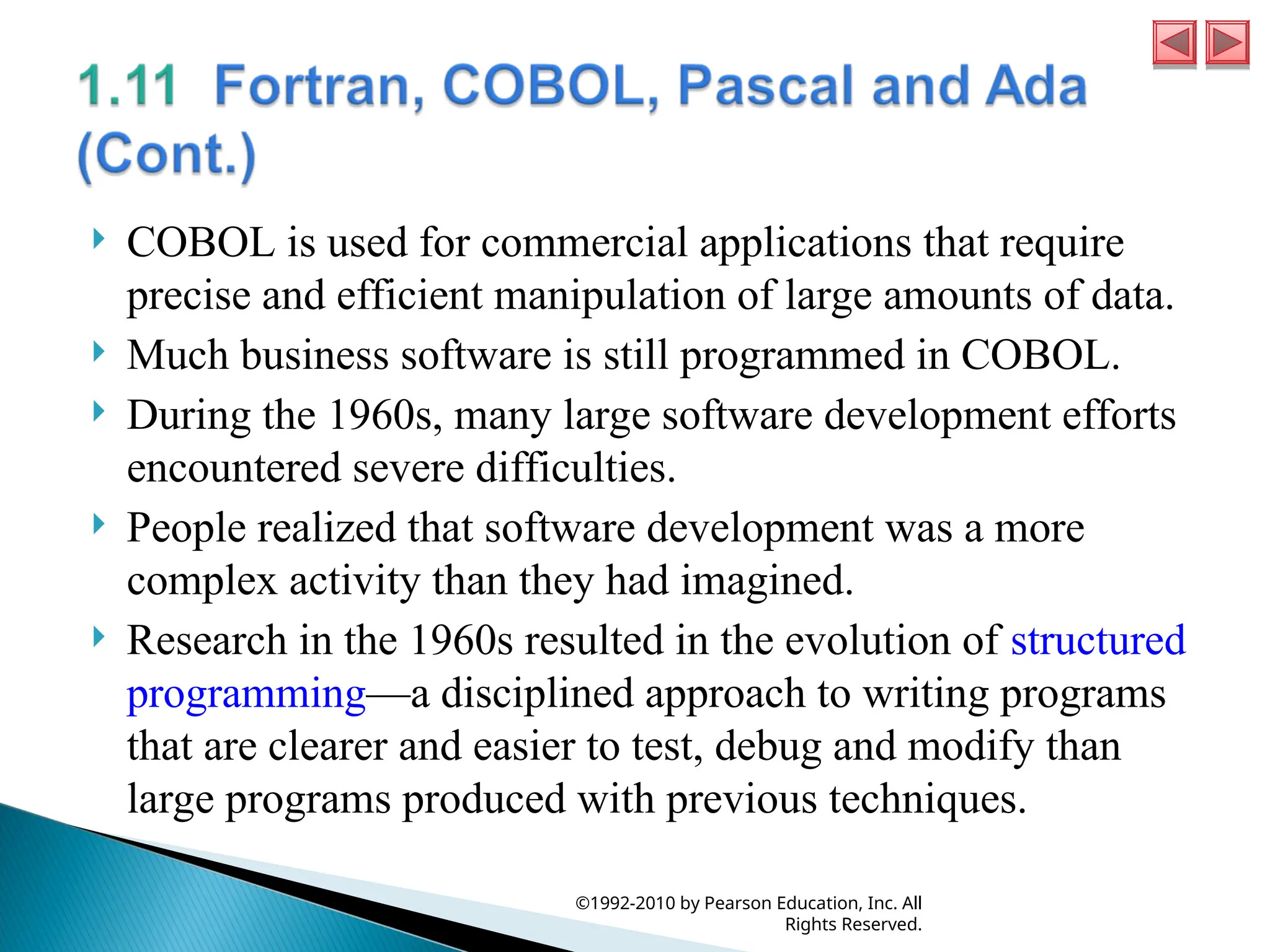  COBOL is used for commercial applications that require
precise and efficient manipulation of large amounts of data.
 Much business software is still programmed in COBOL.
 During the 1960s, many large software development efforts
encountered severe difficulties.
 People realized that software development was a more
complex activity than they had imagined.
 Research in the 1960s resulted in the evolution of structured
programming—a disciplined approach to writing programs
that are clearer and easier to test, debug and modify than
large programs produced with previous techniques.
©1992-2010 by Pearson Education, Inc. All
Rights Reserved.
 