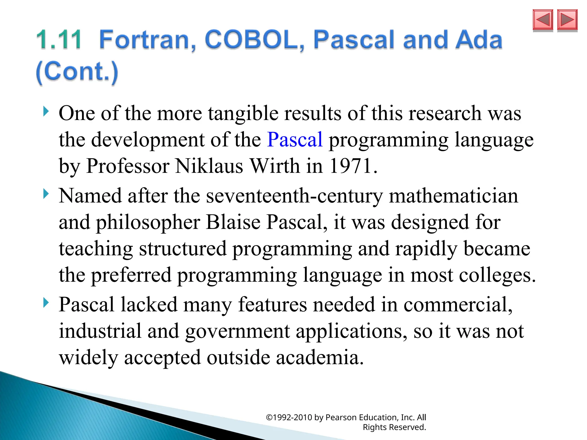  One of the more tangible results of this research was
the development of the Pascal programming language
by Professor Niklaus Wirth in 1971.
 Named after the seventeenth-century mathematician
and philosopher Blaise Pascal, it was designed for
teaching structured programming and rapidly became
the preferred programming language in most colleges.
 Pascal lacked many features needed in commercial,
industrial and government applications, so it was not
widely accepted outside academia.
©1992-2010 by Pearson Education, Inc. All
Rights Reserved.
 