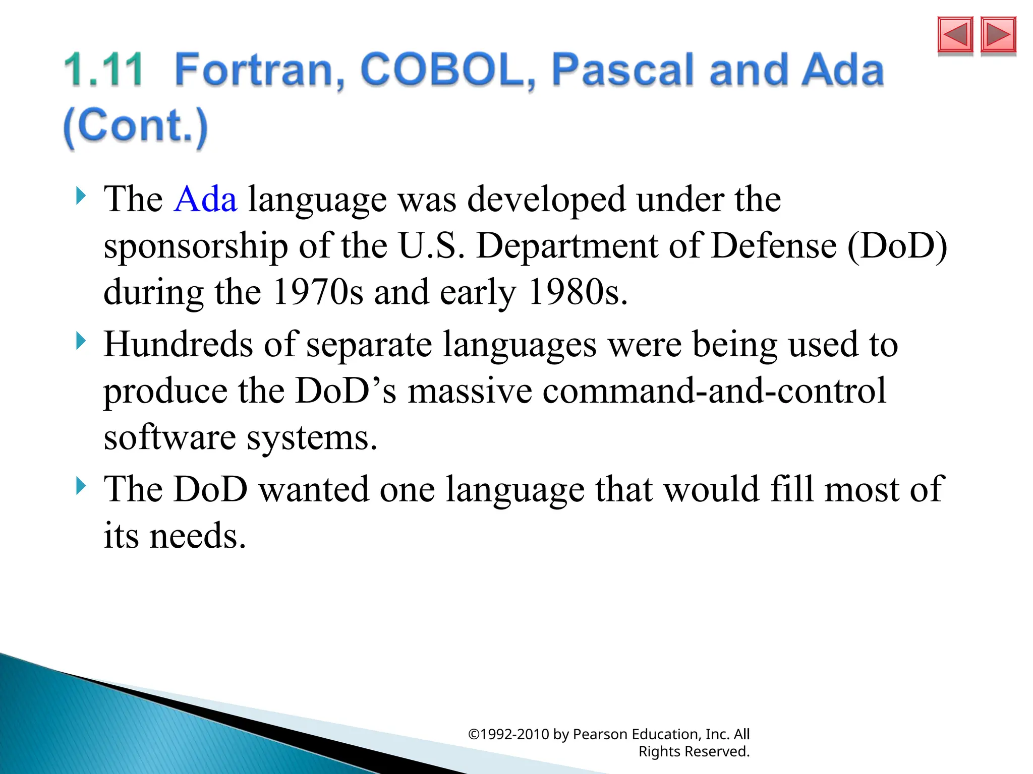  The Ada language was developed under the
sponsorship of the U.S. Department of Defense (DoD)
during the 1970s and early 1980s.
 Hundreds of separate languages were being used to
produce the DoD’s massive command-and-control
software systems.
 The DoD wanted one language that would fill most of
its needs.
©1992-2010 by Pearson Education, Inc. All
Rights Reserved.
 