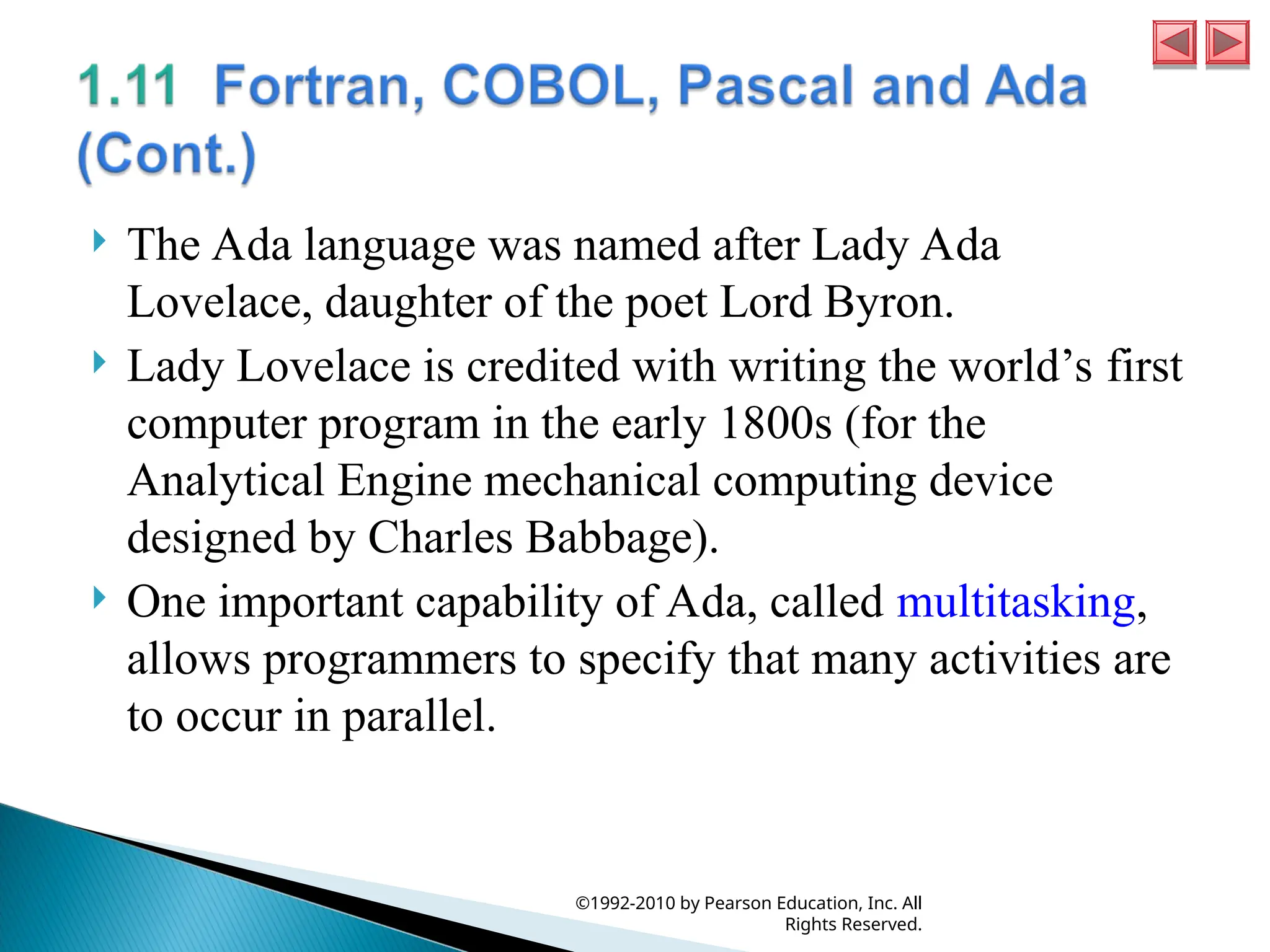  The Ada language was named after Lady Ada
Lovelace, daughter of the poet Lord Byron.
 Lady Lovelace is credited with writing the world’s first
computer program in the early 1800s (for the
Analytical Engine mechanical computing device
designed by Charles Babbage).
 One important capability of Ada, called multitasking,
allows programmers to specify that many activities are
to occur in parallel.
©1992-2010 by Pearson Education, Inc. All
Rights Reserved.
 