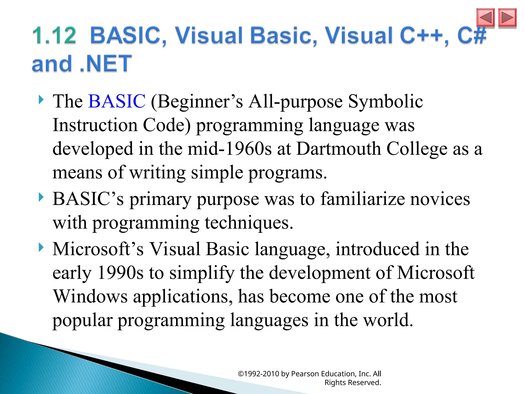  The BASIC (Beginner’s All-purpose Symbolic
Instruction Code) programming language was
developed in the mid-1960s at Dartmouth College as a
means of writing simple programs.
 BASIC’s primary purpose was to familiarize novices
with programming techniques.
 Microsoft’s Visual Basic language, introduced in the
early 1990s to simplify the development of Microsoft
Windows applications, has become one of the most
popular programming languages in the world.
©1992-2010 by Pearson Education, Inc. All
Rights Reserved.
 