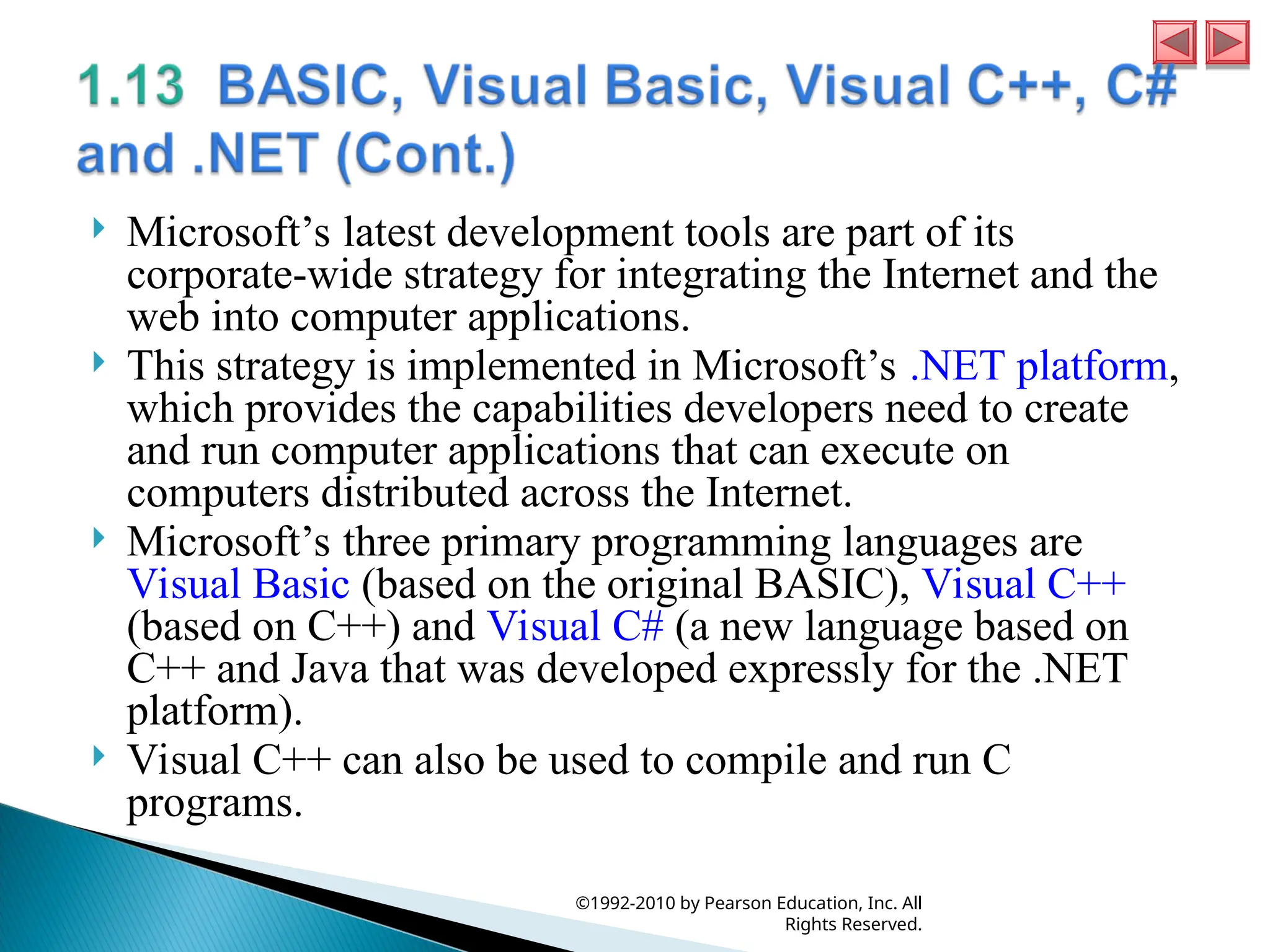  Microsoft’s latest development tools are part of its
corporate-wide strategy for integrating the Internet and the
web into computer applications.
 This strategy is implemented in Microsoft’s .NET platform,
which provides the capabilities developers need to create
and run computer applications that can execute on
computers distributed across the Internet.
 Microsoft’s three primary programming languages are
Visual Basic (based on the original BASIC), Visual C++
(based on C++) and Visual C# (a new language based on
C++ and Java that was developed expressly for the .NET
platform).
 Visual C++ can also be used to compile and run C
programs.
©1992-2010 by Pearson Education, Inc. All
Rights Reserved.
 