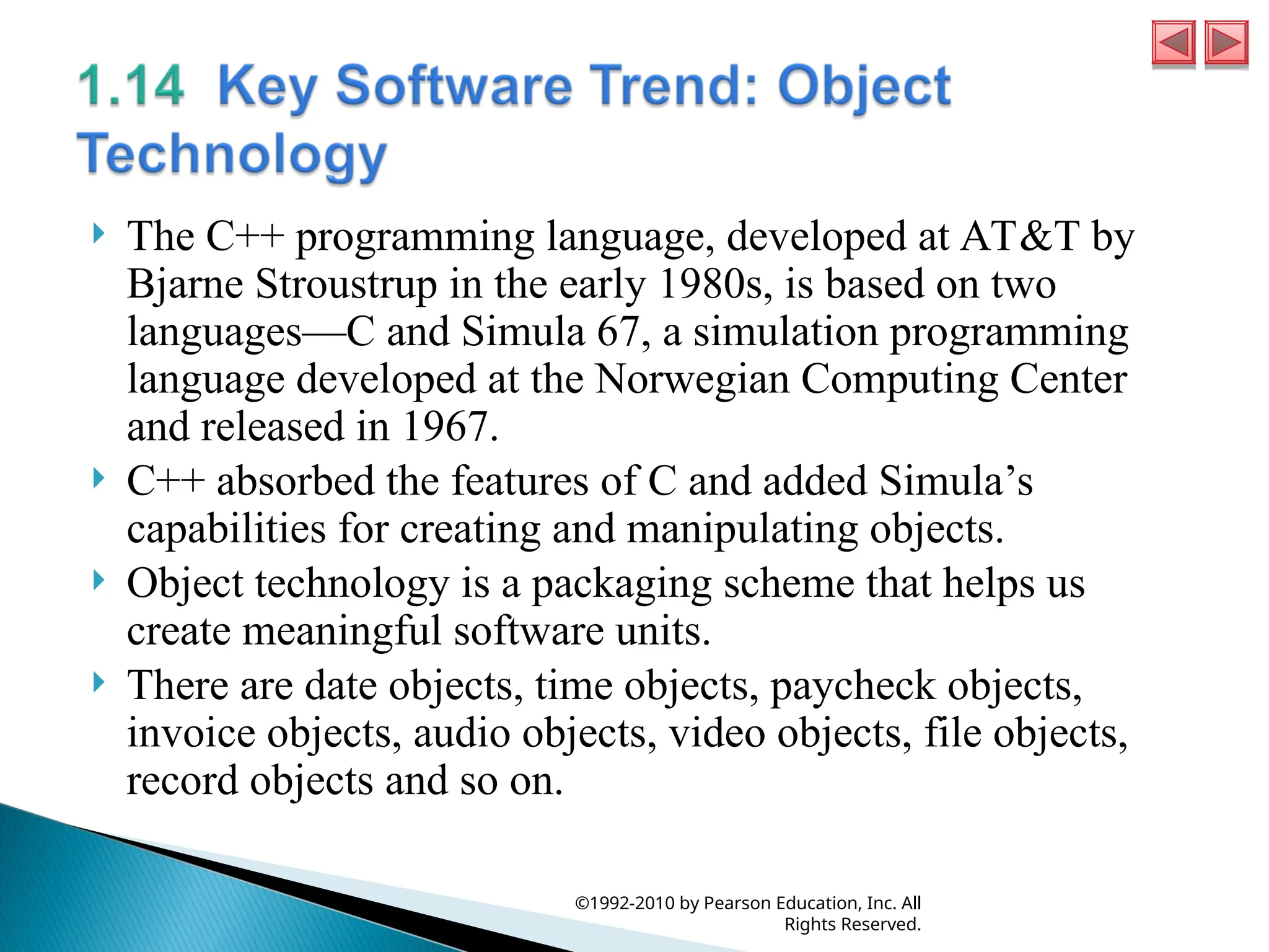  The C++ programming language, developed at AT&T by
Bjarne Stroustrup in the early 1980s, is based on two
languages—C and Simula 67, a simulation programming
language developed at the Norwegian Computing Center
and released in 1967.
 C++ absorbed the features of C and added Simula’s
capabilities for creating and manipulating objects.
 Object technology is a packaging scheme that helps us
create meaningful software units.
 There are date objects, time objects, paycheck objects,
invoice objects, audio objects, video objects, file objects,
record objects and so on.
©1992-2010 by Pearson Education, Inc. All
Rights Reserved.
 
