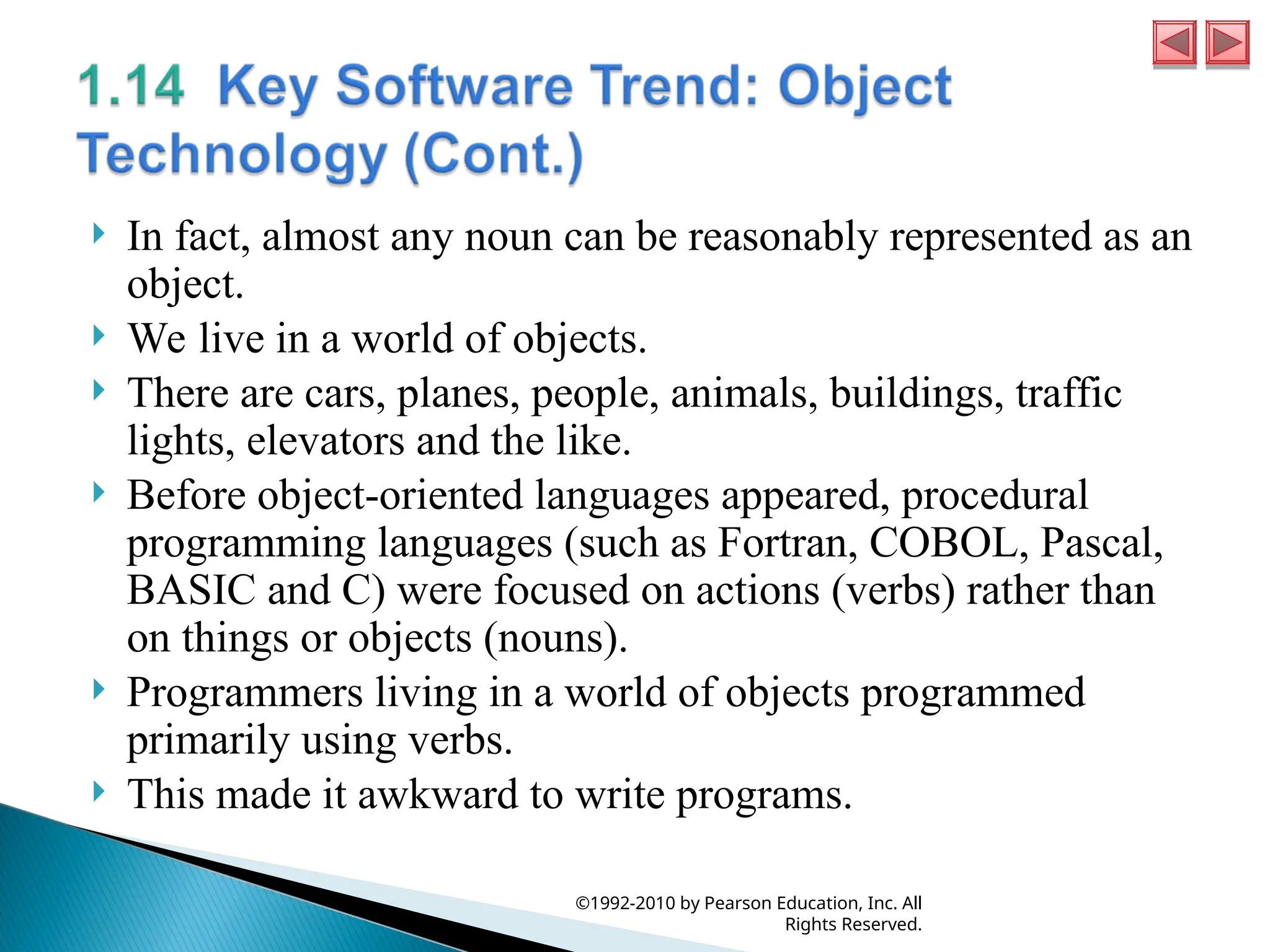  In fact, almost any noun can be reasonably represented as an
object.
 We live in a world of objects.
 There are cars, planes, people, animals, buildings, traffic
lights, elevators and the like.
 Before object-oriented languages appeared, procedural
programming languages (such as Fortran, COBOL, Pascal,
BASIC and C) were focused on actions (verbs) rather than
on things or objects (nouns).
 Programmers living in a world of objects programmed
primarily using verbs.
 This made it awkward to write programs.
©1992-2010 by Pearson Education, Inc. All
Rights Reserved.
 