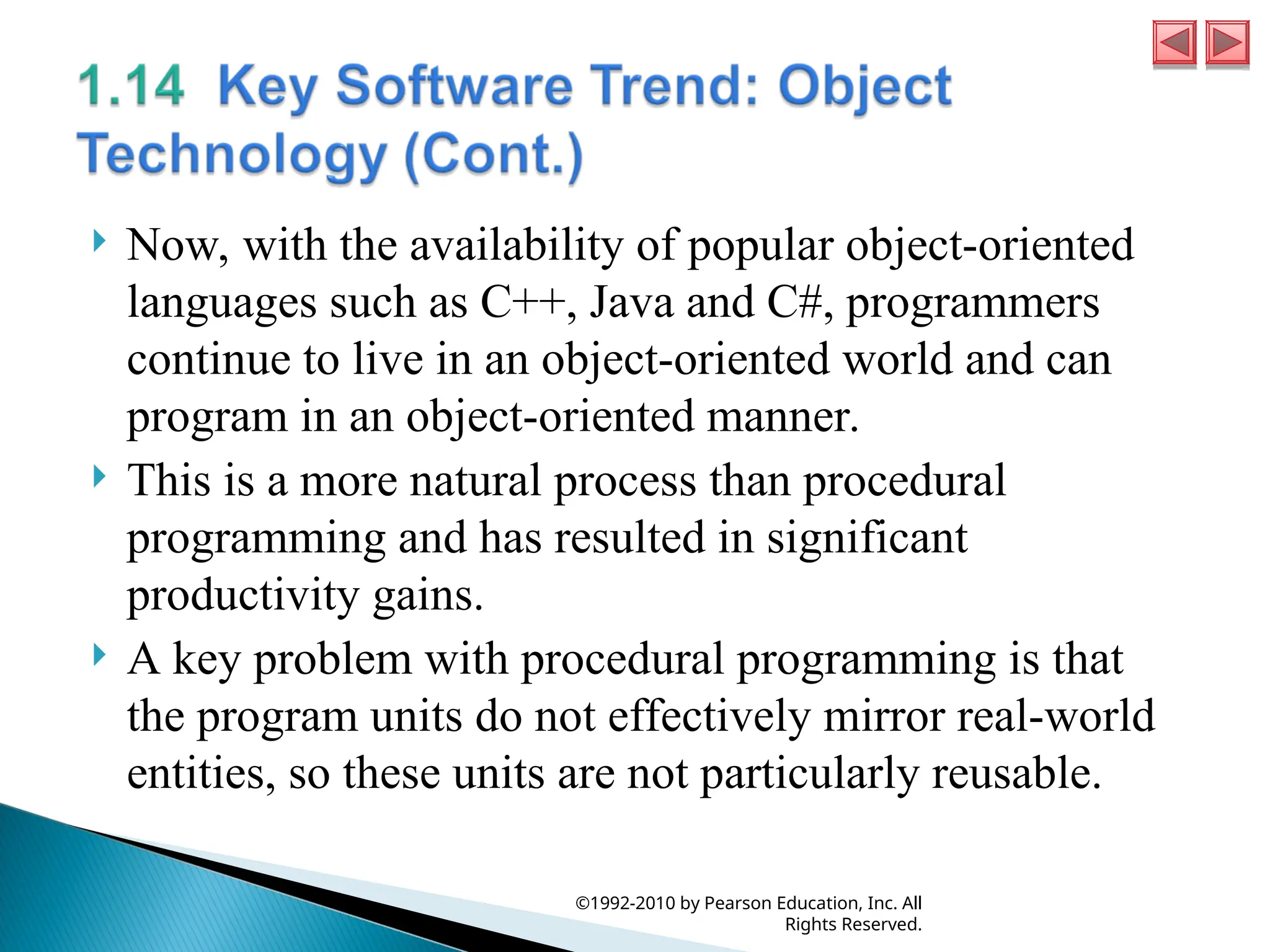  Now, with the availability of popular object-oriented
languages such as C++, Java and C#, programmers
continue to live in an object-oriented world and can
program in an object-oriented manner.
 This is a more natural process than procedural
programming and has resulted in significant
productivity gains.
 A key problem with procedural programming is that
the program units do not effectively mirror real-world
entities, so these units are not particularly reusable.
©1992-2010 by Pearson Education, Inc. All
Rights Reserved.
 