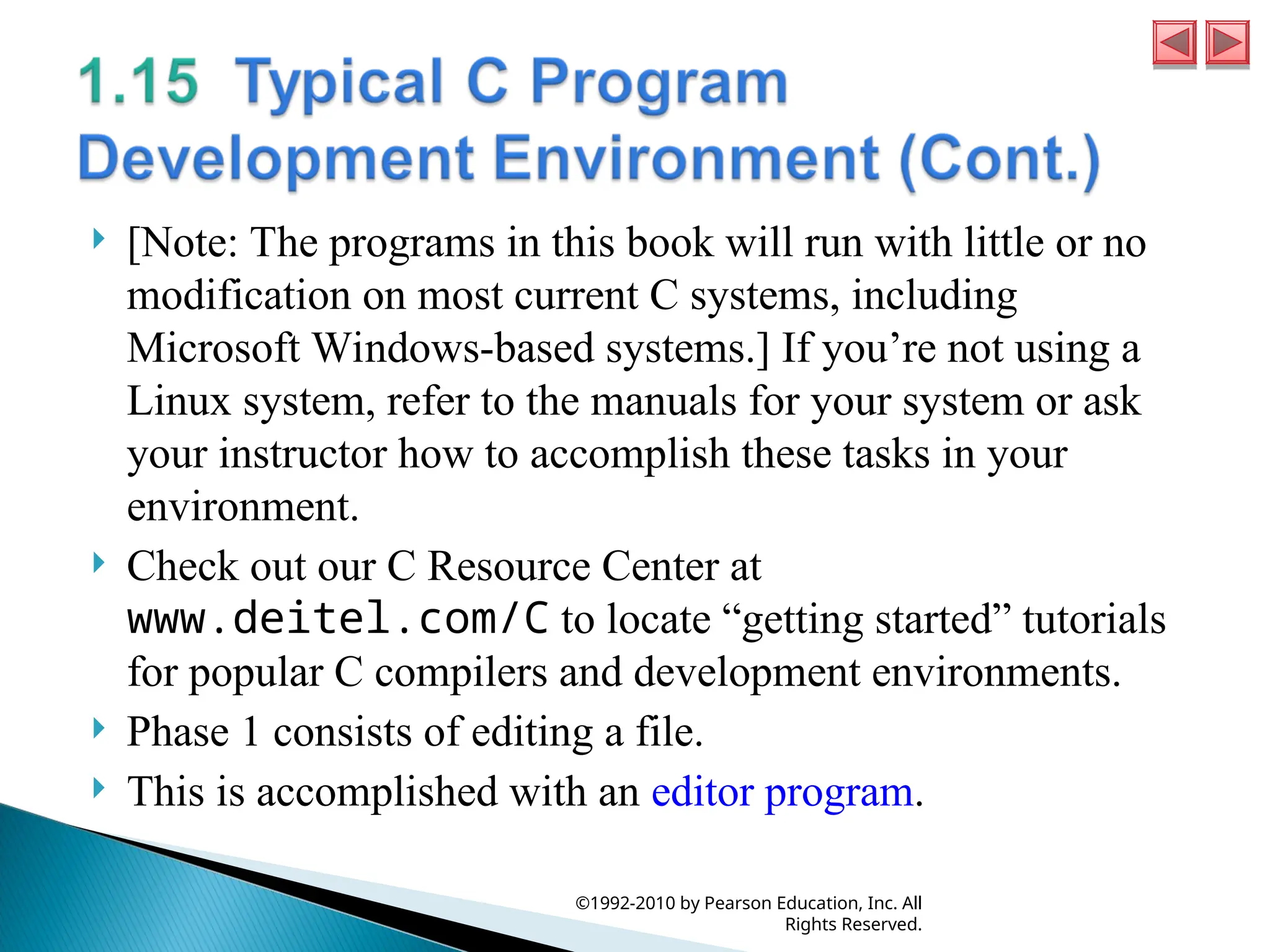  [Note: The programs in this book will run with little or no
modification on most current C systems, including
Microsoft Windows-based systems.] If you’re not using a
Linux system, refer to the manuals for your system or ask
your instructor how to accomplish these tasks in your
environment.
 Check out our C Resource Center at
www.deitel.com/C to locate “getting started” tutorials
for popular C compilers and development environments.
 Phase 1 consists of editing a file.
 This is accomplished with an editor program.
©1992-2010 by Pearson Education, Inc. All
Rights Reserved.
 