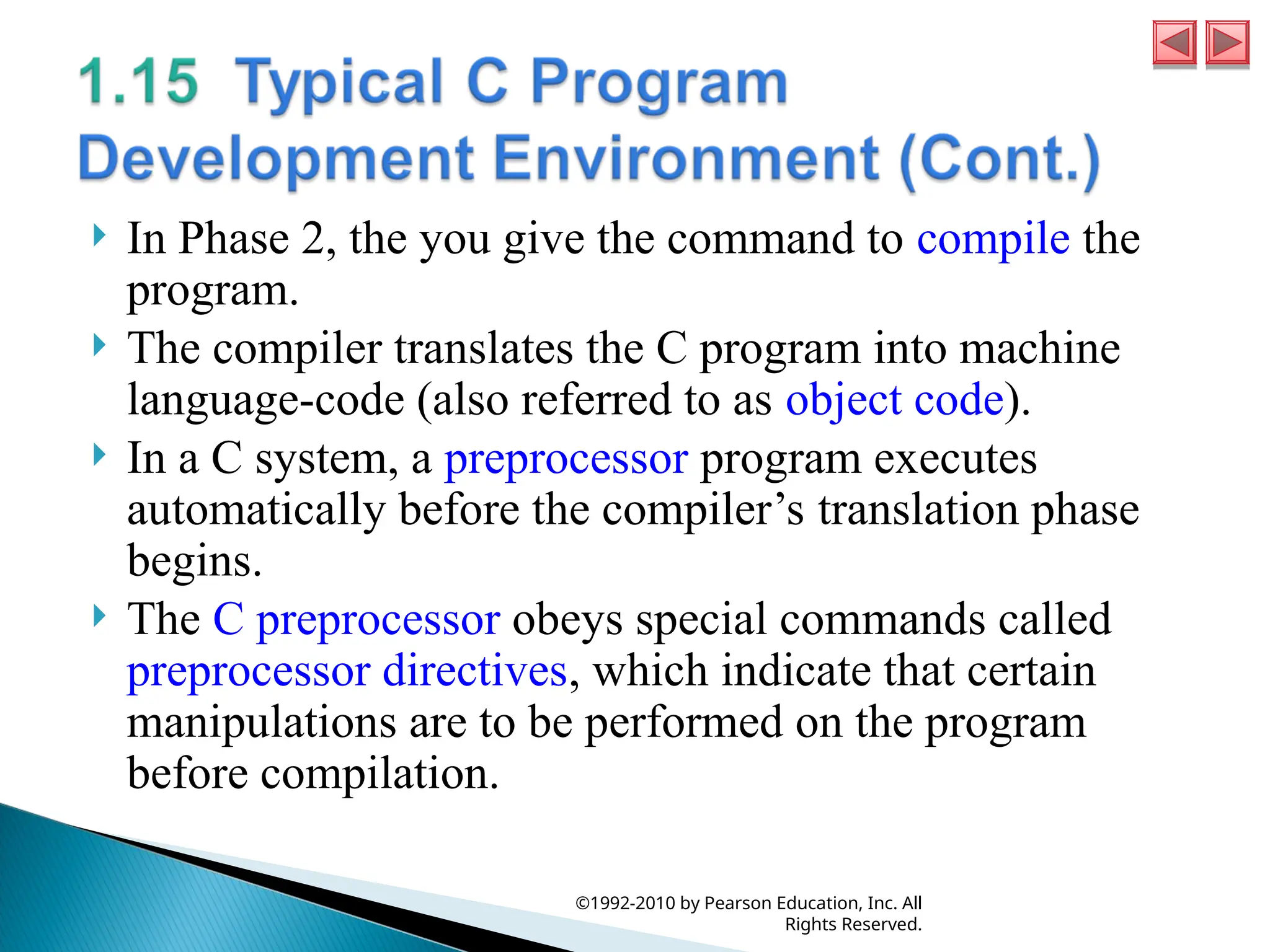  In Phase 2, the you give the command to compile the
program.
 The compiler translates the C program into machine
language-code (also referred to as object code).
 In a C system, a preprocessor program executes
automatically before the compiler’s translation phase
begins.
 The C preprocessor obeys special commands called
preprocessor directives, which indicate that certain
manipulations are to be performed on the program
before compilation.
©1992-2010 by Pearson Education, Inc. All
Rights Reserved.
 