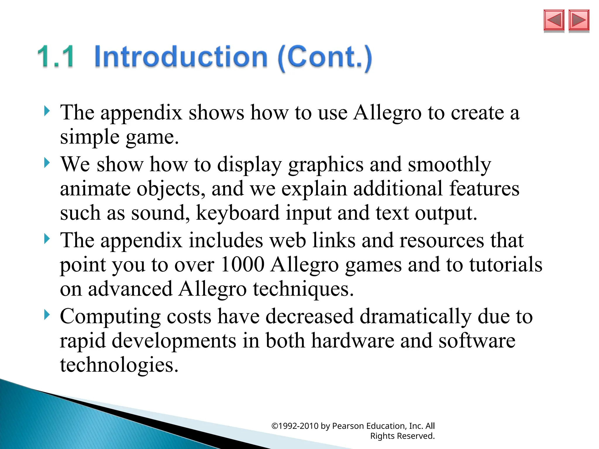  The appendix shows how to use Allegro to create a
simple game.
 We show how to display graphics and smoothly
animate objects, and we explain additional features
such as sound, keyboard input and text output.
 The appendix includes web links and resources that
point you to over 1000 Allegro games and to tutorials
on advanced Allegro techniques.
 Computing costs have decreased dramatically due to
rapid developments in both hardware and software
technologies.
©1992-2010 by Pearson Education, Inc. All
Rights Reserved.
 