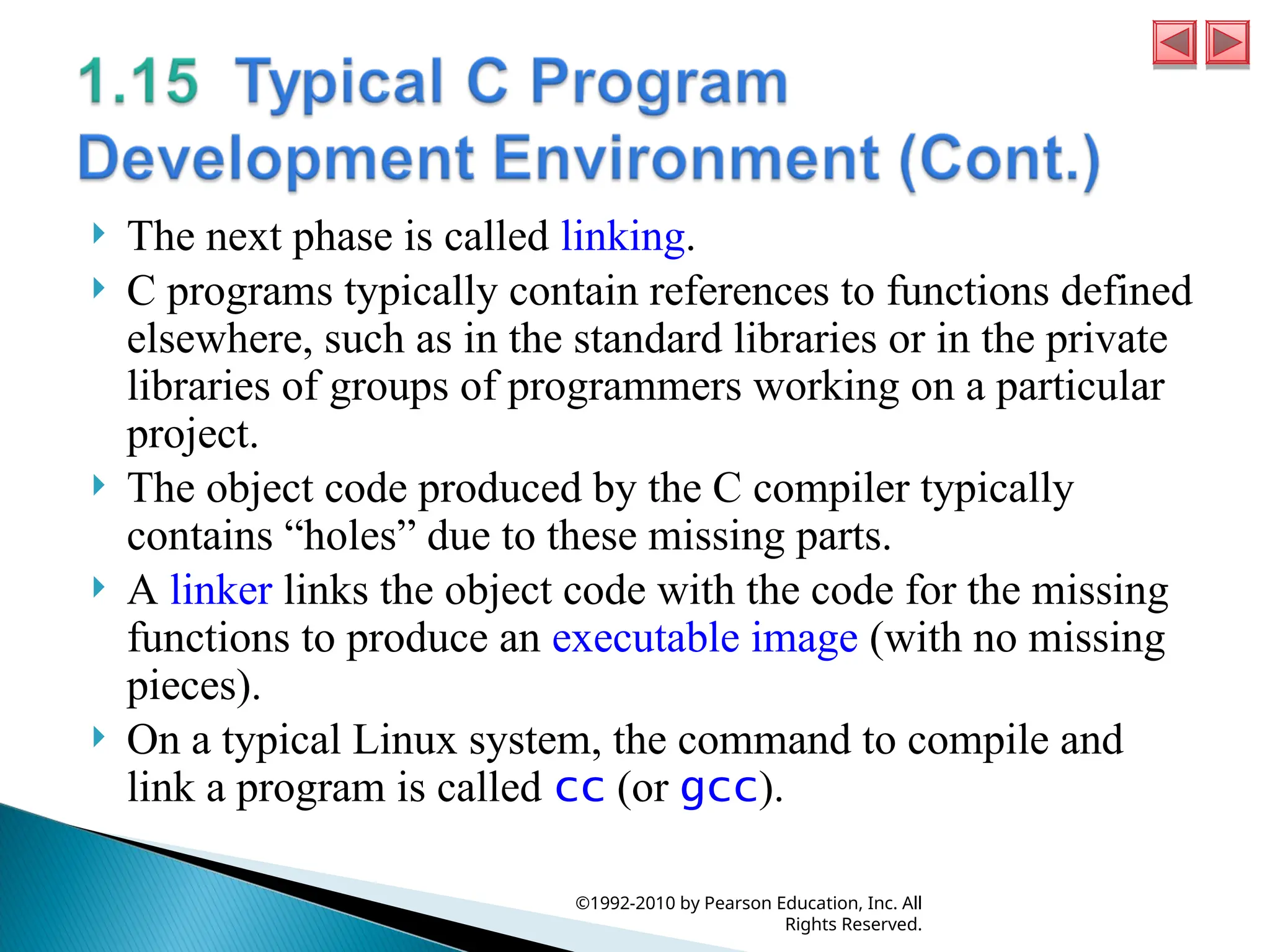  The next phase is called linking.
 C programs typically contain references to functions defined
elsewhere, such as in the standard libraries or in the private
libraries of groups of programmers working on a particular
project.
 The object code produced by the C compiler typically
contains “holes” due to these missing parts.
 A linker links the object code with the code for the missing
functions to produce an executable image (with no missing
pieces).
 On a typical Linux system, the command to compile and
link a program is called cc (or gcc).
©1992-2010 by Pearson Education, Inc. All
Rights Reserved.
 