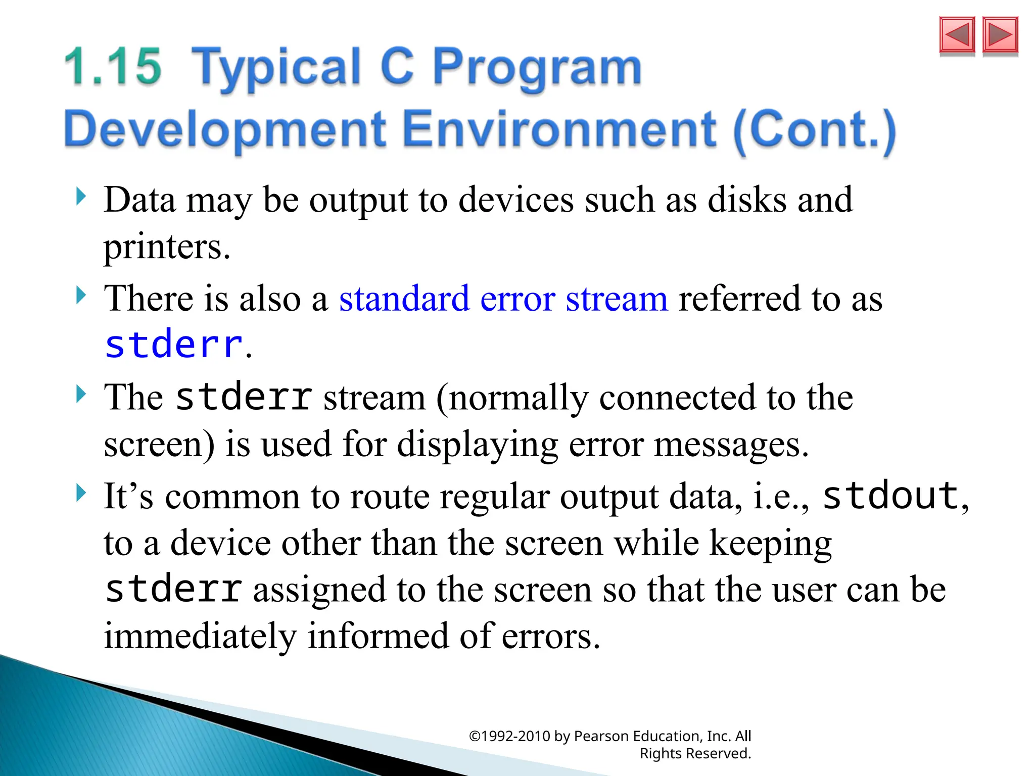  Data may be output to devices such as disks and
printers.
 There is also a standard error stream referred to as
stderr.
 The stderr stream (normally connected to the
screen) is used for displaying error messages.
 It’s common to route regular output data, i.e., stdout,
to a device other than the screen while keeping
stderr assigned to the screen so that the user can be
immediately informed of errors.
©1992-2010 by Pearson Education, Inc. All
Rights Reserved.
 