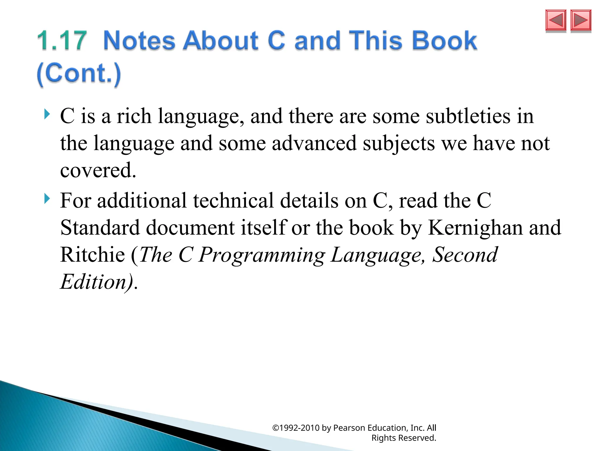  C is a rich language, and there are some subtleties in
the language and some advanced subjects we have not
covered.
 For additional technical details on C, read the C
Standard document itself or the book by Kernighan and
Ritchie (The C Programming Language, Second
Edition).
©1992-2010 by Pearson Education, Inc. All
Rights Reserved.
 