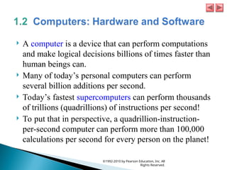  A computer is a device that can perform computations
and make logical decisions billions of times faster than
human beings can.
 Many of today’s personal computers can perform
several billion additions per second.
 Today’s fastest supercomputers can perform thousands
of trillions (quadrillions) of instructions per second!
 To put that in perspective, a quadrillion-instruction-
per-second computer can perform more than 100,000
calculations per second for every person on the planet!
©1992-2010 by Pearson Education, Inc. All
Rights Reserved.
 