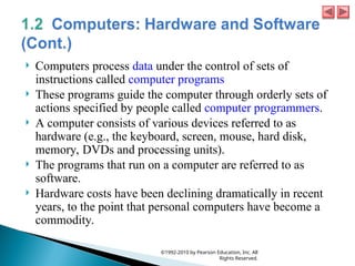  Computers process data under the control of sets of
instructions called computer programs
 These programs guide the computer through orderly sets of
actions specified by people called computer programmers.
 A computer consists of various devices referred to as
hardware (e.g., the keyboard, screen, mouse, hard disk,
memory, DVDs and processing units).
 The programs that run on a computer are referred to as
software.
 Hardware costs have been declining dramatically in recent
years, to the point that personal computers have become a
commodity.
©1992-2010 by Pearson Education, Inc. All
Rights Reserved.
 