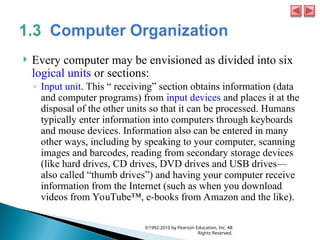  Every computer may be envisioned as divided into six
logical units or sections:
◦ Input unit. This “ receiving” section obtains information (data
and computer programs) from input devices and places it at the
disposal of the other units so that it can be processed. Humans
typically enter information into computers through keyboards
and mouse devices. Information also can be entered in many
other ways, including by speaking to your computer, scanning
images and barcodes, reading from secondary storage devices
(like hard drives, CD drives, DVD drives and USB drives—
also called “thumb drives”) and having your computer receive
information from the Internet (such as when you download
videos from YouTube™, e-books from Amazon and the like).
©1992-2010 by Pearson Education, Inc. All
Rights Reserved.
 