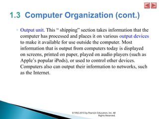 ◦ Output unit. This “ shipping” section takes information that the
computer has processed and places it on various output devices
to make it available for use outside the computer. Most
information that is output from computers today is displayed
on screens, printed on paper, played on audio players (such as
Apple’s popular iPods), or used to control other devices.
Computers also can output their information to networks, such
as the Internet.
©1992-2010 by Pearson Education, Inc. All
Rights Reserved.
 