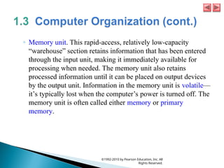 ◦ Memory unit. This rapid-access, relatively low-capacity
“warehouse” section retains information that has been entered
through the input unit, making it immediately available for
processing when needed. The memory unit also retains
processed information until it can be placed on output devices
by the output unit. Information in the memory unit is volatile—
it’s typically lost when the computer’s power is turned off. The
memory unit is often called either memory or primary
memory.
©1992-2010 by Pearson Education, Inc. All
Rights Reserved.
 
