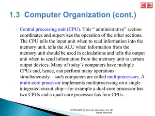 ◦ Central processing unit (CPU). This “ administrative” section
coordinates and supervises the operation of the other sections.
The CPU tells the input unit when to read information into the
memory unit, tells the ALU when information from the
memory unit should be used in calculations and tells the output
unit when to send information from the memory unit to certain
output devices. Many of today’s computers have multiple
CPUs and, hence, can perform many operations
simultaneously—such computers are called multiprocessors. A
multi-core processor implements multiprocessing on a single
integrated circuit chip—for example a dual-core processor has
two CPUs and a quad-core processor has four CPUs.
©1992-2010 by Pearson Education, Inc. All
Rights Reserved.
 