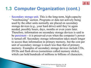 ◦ Secondary storage unit. This is the long-term, high-capacity
“warehousing” section. Programs or data not actively being
used by the other units normally are placed on secondary
storage devices (e.g., your hard drive) until they’re again
needed, possibly hours, days, months or even years later.
Therefore, information on secondary storage devices is said to
be persistent—it is preserved even when the computer’s power
is turned off. Secondary storage information takes much longer
to access than information in primary memory, but the cost per
unit of secondary storage is much less than that of primary
memory. Examples of secondary storage devices include CDs,
DVDs and flash drives (sometimes called memory sticks),
which can hold hundreds of millions to billions of characters.
©1992-2010 by Pearson Education, Inc. All
Rights Reserved.
 
