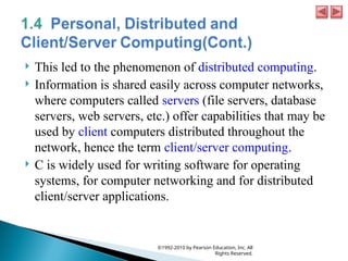  This led to the phenomenon of distributed computing.
 Information is shared easily across computer networks,
where computers called servers (file servers, database
servers, web servers, etc.) offer capabilities that may be
used by client computers distributed throughout the
network, hence the term client/server computing.
 C is widely used for writing software for operating
systems, for computer networking and for distributed
client/server applications.
©1992-2010 by Pearson Education, Inc. All
Rights Reserved.
 