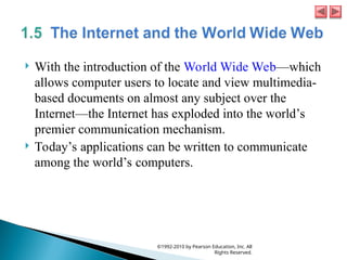  With the introduction of the World Wide Web—which
allows computer users to locate and view multimedia-
based documents on almost any subject over the
Internet—the Internet has exploded into the world’s
premier communication mechanism.
 Today’s applications can be written to communicate
among the world’s computers.
©1992-2010 by Pearson Education, Inc. All
Rights Reserved.
 