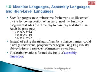  Such languages are cumbersome for humans, as illustrated
by the following section of an early machine-language
program that adds overtime pay to base pay and stores the
result in gross pay:
 +1300042774
+1400593419
+1200274027
 Instead of using the strings of numbers that computers could
directly understand, programmers began using English-like
abbreviations to represent elementary operations.
 These abbreviations formed the basis of assembly
languages.
©1992-2010 by Pearson Education, Inc. All
Rights Reserved.
 