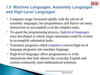  Computer usage increased rapidly with the advent of
assembly languages, but programmers still had to use many
instructions to accomplish even the simplest tasks.
 To speed the programming process, high-level languages
were developed in which single statements could be written
to accomplish substantial tasks.
 Translator programs called compilers convert high-level
language programs into machine language.
 High-level languages allow programmers to write
instructions that look almost like everyday English and
contain commonly used mathematical notations.
©1992-2010 by Pearson Education, Inc. All
Rights Reserved.
 