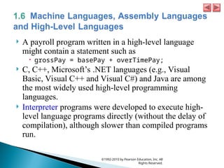  A payroll program written in a high-level language
might contain a statement such as
 grossPay = basePay + overTimePay;
 C, C++, Microsoft’s .NET languages (e.g., Visual
Basic, Visual C++ and Visual C#) and Java are among
the most widely used high-level programming
languages.
 Interpreter programs were developed to execute high-
level language programs directly (without the delay of
compilation), although slower than compiled programs
run.
©1992-2010 by Pearson Education, Inc. All
Rights Reserved.
 
