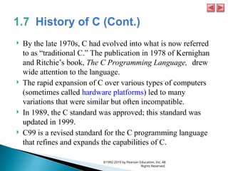  By the late 1970s, C had evolved into what is now referred
to as “traditional C.” The publication in 1978 of Kernighan
and Ritchie’s book, The C Programming Language, drew
wide attention to the language.
 The rapid expansion of C over various types of computers
(sometimes called hardware platforms) led to many
variations that were similar but often incompatible.
 In 1989, the C standard was approved; this standard was
updated in 1999.
 C99 is a revised standard for the C programming language
that refines and expands the capabilities of C.
©1992-2010 by Pearson Education, Inc. All
Rights Reserved.
 