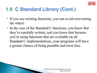  If you use existing functions, you can avoid reinventing
the wheel.
 In the case of the Standard C functions, you know that
they’re carefully written, and you know that because
you’re using functions that are available on all
Standard C implementations, your programs will have
a greater chance of being portable and error-free.
©1992-2010 by Pearson Education, Inc. All
Rights Reserved.
 