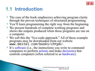  The core of the book emphasizes achieving program clarity
through the proven techniques of structured programming.
 You’ll learn programming the right way from the beginning.
 We present hundreds of complete working programs and
shows the outputs produced when those programs are run on
a computer.
 We call this the “live-code approach.” All of these example
programs may be downloaded from our website
www.deitel.com/books/chtp6/.
 It’s software (i.e., the instructions you write to command
computers to perform actions and make decisions) that
controls computers (often referred to as hardware).
©1992-2010 by Pearson Education, Inc. All
Rights Reserved.
 