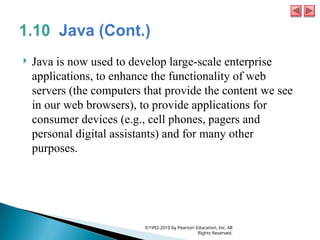  Java is now used to develop large-scale enterprise
applications, to enhance the functionality of web
servers (the computers that provide the content we see
in our web browsers), to provide applications for
consumer devices (e.g., cell phones, pagers and
personal digital assistants) and for many other
purposes.
©1992-2010 by Pearson Education, Inc. All
Rights Reserved.
 