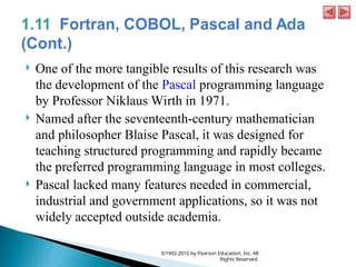  One of the more tangible results of this research was
the development of the Pascal programming language
by Professor Niklaus Wirth in 1971.
 Named after the seventeenth-century mathematician
and philosopher Blaise Pascal, it was designed for
teaching structured programming and rapidly became
the preferred programming language in most colleges.
 Pascal lacked many features needed in commercial,
industrial and government applications, so it was not
widely accepted outside academia.
©1992-2010 by Pearson Education, Inc. All
Rights Reserved.
 