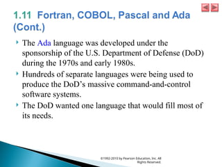  The Ada language was developed under the
sponsorship of the U.S. Department of Defense (DoD)
during the 1970s and early 1980s.
 Hundreds of separate languages were being used to
produce the DoD’s massive command-and-control
software systems.
 The DoD wanted one language that would fill most of
its needs.
©1992-2010 by Pearson Education, Inc. All
Rights Reserved.
 