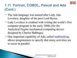  The Ada language was named after Lady Ada
Lovelace, daughter of the poet Lord Byron.
 Lady Lovelace is credited with writing the world’s first
computer program in the early 1800s (for the
Analytical Engine mechanical computing device
designed by Charles Babbage).
 One important capability of Ada, called multitasking,
allows programmers to specify that many activities are
to occur in parallel.
©1992-2010 by Pearson Education, Inc. All
Rights Reserved.
 
