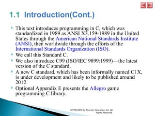  This text introduces programming in C, which was
standardized in 1989 as ANSI X3.159-1989 in the United
States through the American National Standards Institute
(ANSI), then worldwide through the efforts of the
International Standards Organization (ISO).
 We call this Standard C.
 We also introduce C99 (ISO/IEC 9899:1999)—the latest
version of the C standard.
 A new C standard, which has been informally named C1X,
is under development and likely to be published around
2012.
 Optional Appendix E presents the Allegro game
programming C library.
©1992-2010 by Pearson Education, Inc. All
Rights Reserved.
 