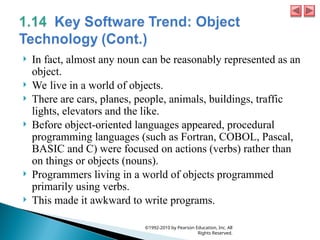  In fact, almost any noun can be reasonably represented as an
object.
 We live in a world of objects.
 There are cars, planes, people, animals, buildings, traffic
lights, elevators and the like.
 Before object-oriented languages appeared, procedural
programming languages (such as Fortran, COBOL, Pascal,
BASIC and C) were focused on actions (verbs) rather than
on things or objects (nouns).
 Programmers living in a world of objects programmed
primarily using verbs.
 This made it awkward to write programs.
©1992-2010 by Pearson Education, Inc. All
Rights Reserved.
 